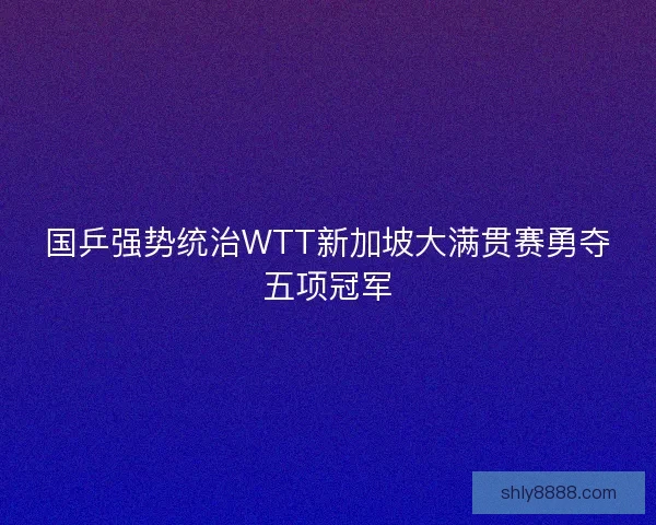 国乒强势统治WTT新加坡大满贯赛勇夺五项冠军