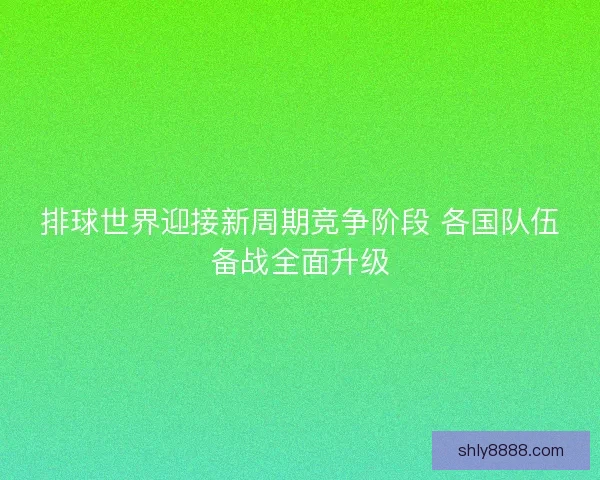 排球世界迎接新周期竞争阶段 各国队伍备战全面升级