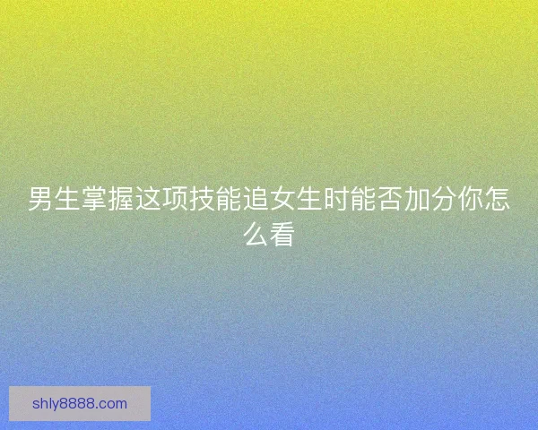男生掌握这项技能追女生时能否加分你怎么看