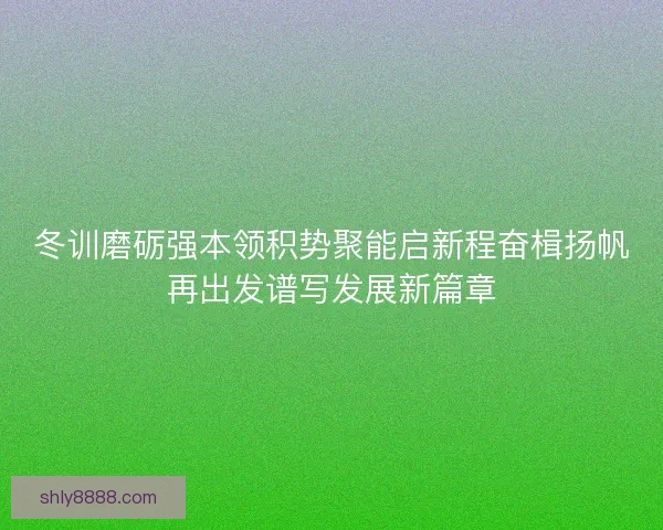 冬训磨砺强本领积势聚能启新程奋楫扬帆再出发谱写发展新篇章