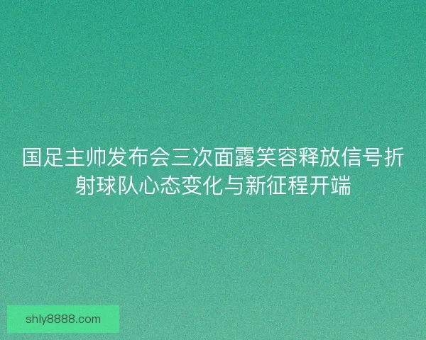 国足主帅发布会三次面露笑容释放信号折射球队心态变化与新征程开端 国足主帅发布会三次面露笑容释放信号折射球队心态变化与新征程开端