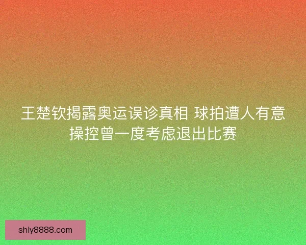 王楚钦揭露奥运误诊真相 球拍遭人有意操控曾一度考虑退出比赛