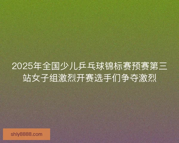 2025年全国少儿乒乓球锦标赛预赛第三站女子组激烈开赛选手们争夺激烈