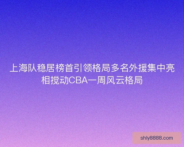 上海队稳居榜首引领格局多名外援集中亮相搅动CBA一周风云格局