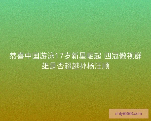 恭喜中国游泳17岁新星崛起 四冠傲视群雄是否超越孙杨汪顺