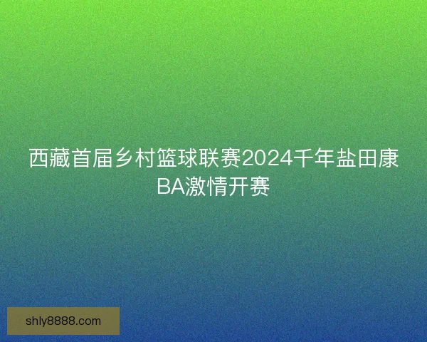 西藏首届乡村篮球联赛2024千年盐田康BA激情开赛