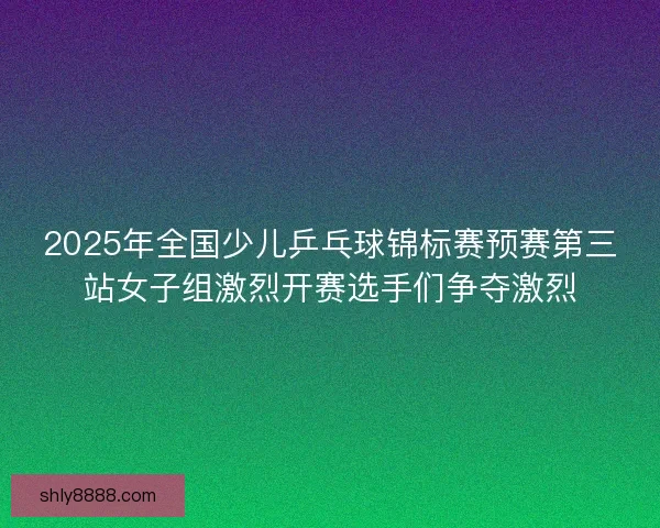 2025年全国少儿乒乓球锦标赛预赛第三站女子组激烈开赛选手们争夺激烈 2025年全国少儿乒乓球锦标赛预赛第三站女子组激烈开赛选手们争夺激烈