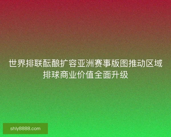 世界排联酝酿扩容亚洲赛事版图推动区域排球商业价值全面升级
