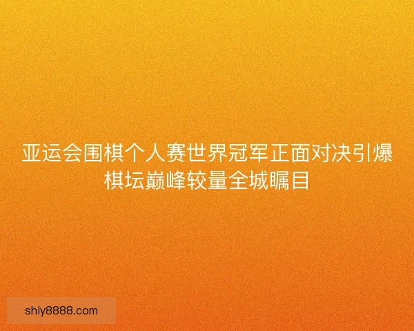 亚运会围棋个人赛世界冠军正面对决引爆棋坛巅峰较量全城瞩目