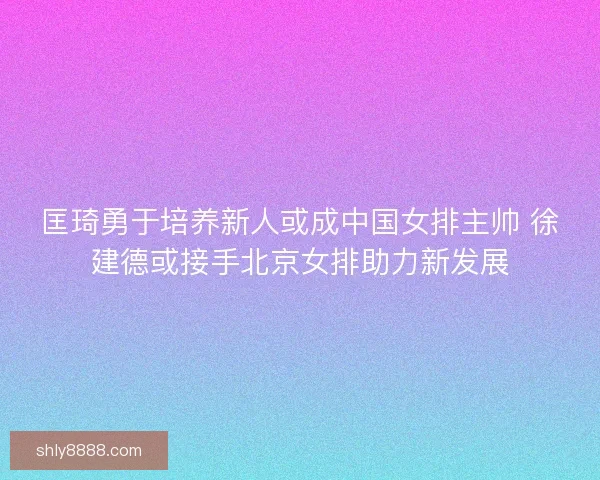 匡琦勇于培养新人或成中国女排主帅 徐建德或接手北京女排助力新发展 匡琦勇于培养新人或成中国女排主帅 徐建德或接手北京女排助力新发展