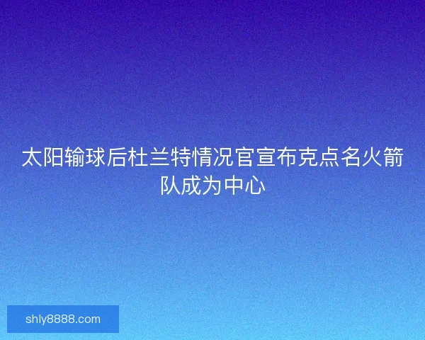 太阳输球后杜兰特情况官宣布克点名火箭队成为中心 太阳输球后杜兰特情况官宣布克点名火箭队成为中心