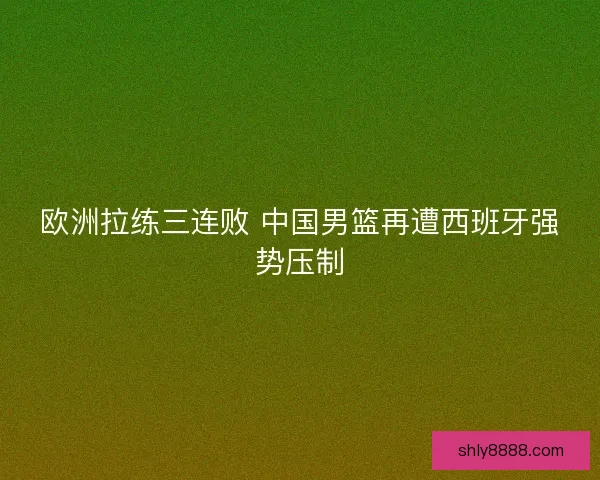 欧洲拉练三连败 中国男篮再遭西班牙强势压制