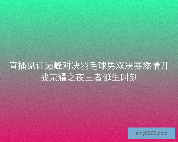 直播见证巅峰对决羽毛球男双决赛燃情开战荣耀之夜王者诞生时刻 直播见证巅峰对决羽毛球男双决赛燃情开战荣耀之夜王者诞生时刻