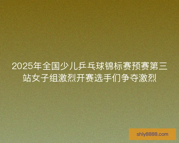 2025年全国少儿乒乓球锦标赛预赛第三站女子组激烈开赛选手们争夺激烈 2025年全国少儿乒乓球锦标赛预赛第三站女子组激烈开赛选手们争夺激烈