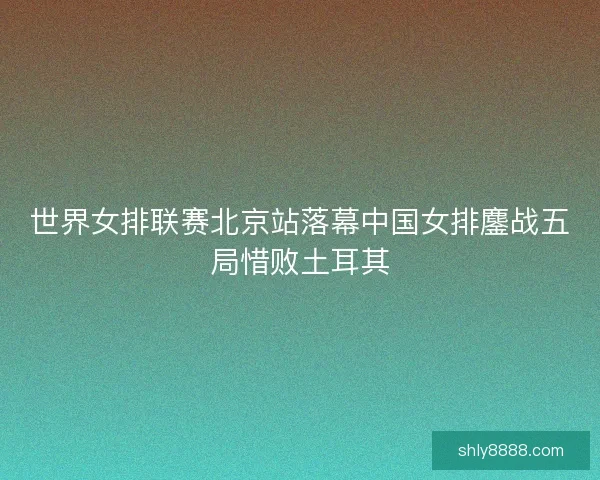 世界女排联赛北京站落幕中国女排鏖战五局惜败土耳其 世界女排联赛北京站落幕中国女排鏖战五局惜败土耳其