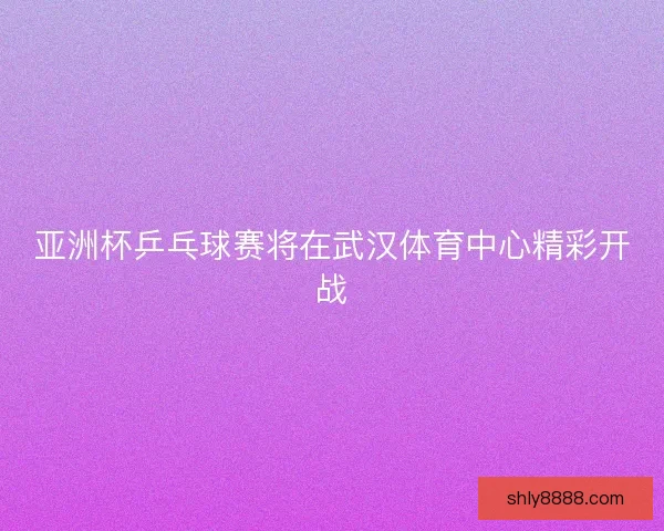 亚洲杯乒乓球赛将在武汉体育中心精彩开战 亚洲杯乒乓球赛将在武汉体育中心精彩开战