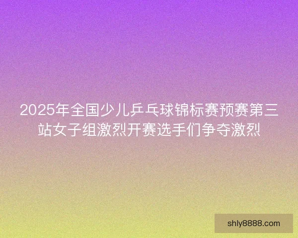 2025年全国少儿乒乓球锦标赛预赛第三站女子组激烈开赛选手们争夺激烈