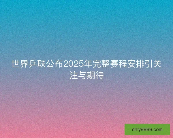 世界乒联公布2025年完整赛程安排引关注与期待