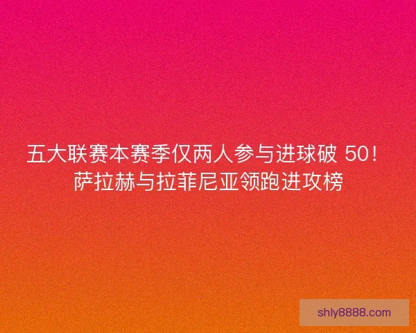 五大联赛本赛季仅两人参与进球破 50！萨拉赫与拉菲尼亚领跑进攻榜